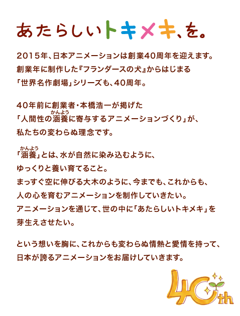 あたらしいトキメキ、を。2015年、日本アニメーションは創業40周年を迎えます。創業年に制作した『フランダースの犬』からはじまる「世界名作劇場」シリーズも、40周年。40年前に創業者・本橋浩一が掲げた「人間性の涵養に寄与するアニメーションづくり」が、私たちの変わらぬ理念です。「涵養」とは、水が自然に染み込むように、ゆっくりと養い育てること。まっすぐ空に伸びる大木のように、今までも、これからも、人の心を育むアニメーションを制作していきたい。アニメーションを通じて、世の中に「あたらしいトキメキ」を芽生えさせたい。という想いを胸に、これからも変わらぬ情熱と愛情を持って、日本が誇るアニメーションをお届けしていきます。