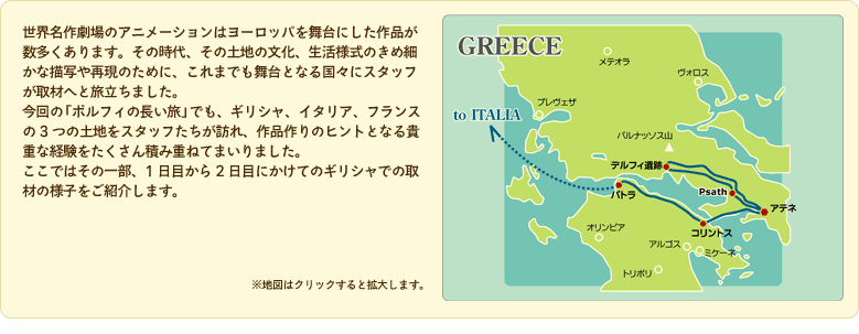 世界名作劇場のアニメーションはヨーロッパを舞台にした作品が数多くあります。その時代、その土地の文化、生活様式のきめ細かな描写や再現のために、これまでも舞台となる国々にスタッフが取材へと旅立ちました。今回の「ポルフィの長い旅」でも、ギリシャ、イタリア、フランスの3つの土地をスタッフたちが訪れ、作品作りのヒントとなる貴重な経験をたくさん積み重ねてまいりました。ここではその一部、1日目から2日目にかけてのギリシャでの取材の様子をご紹介します。