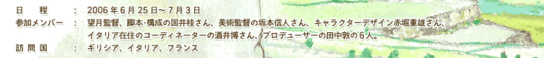 日程：　2006年6月25日～7月3日　参加メンバー：　望月監督、脚本･構成の国井桂さん、美術監督の坂本信人さん、キャラクターデザイン赤堀重雄さん、イタリア在住のコーディネーターの酒井博さん、プロデューサーの田中敦の６人。訪問国：　ギリシア、イタリア、フランス